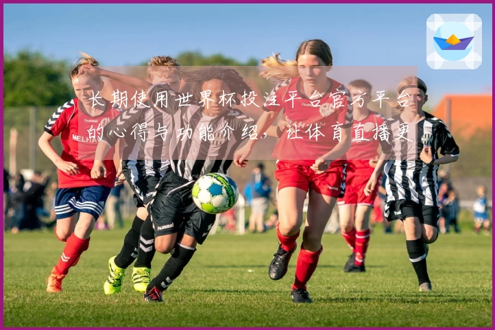 长期使用世界杯投注平台官方平台的心得与功能介绍，让体育直播更贴心